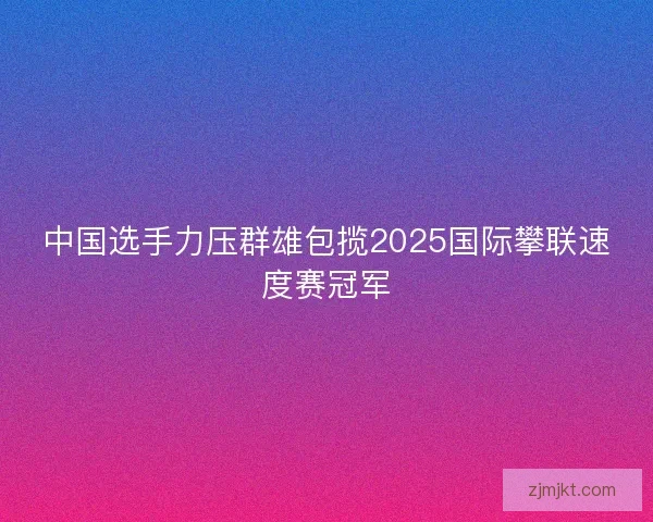 中国选手力压群雄包揽2025国际攀联速度赛冠军