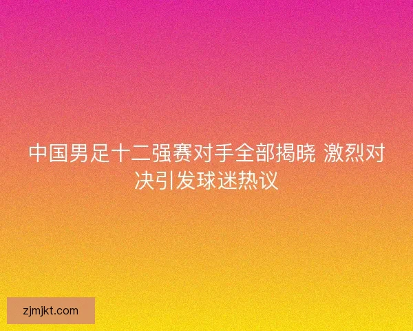 中国男足十二强赛对手全部揭晓 激烈对决引发球迷热议