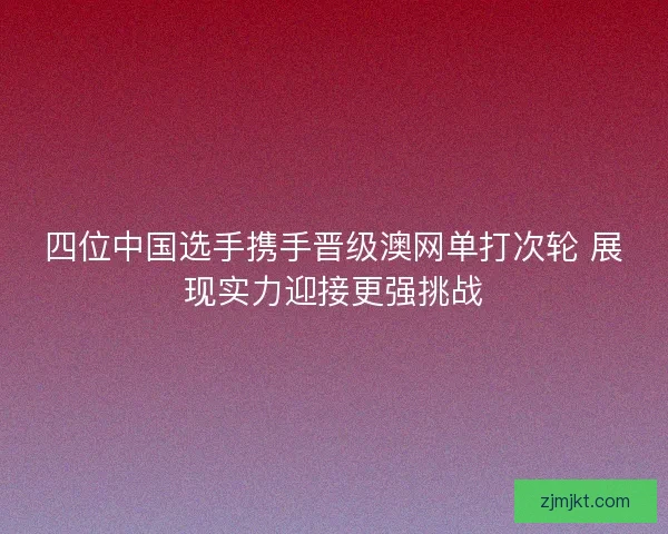 四位中国选手携手晋级澳网单打次轮 展现实力迎接更强挑战