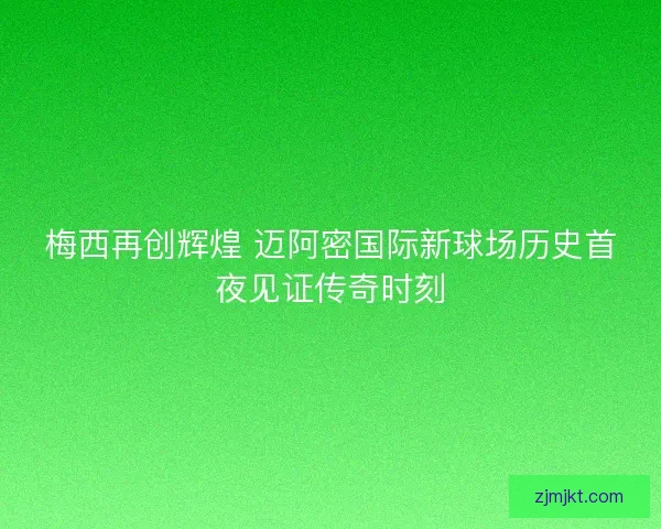 梅西再创辉煌 迈阿密国际新球场历史首夜见证传奇时刻