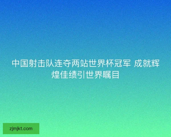 中国射击队连夺两站世界杯冠军 成就辉煌佳绩引世界瞩目