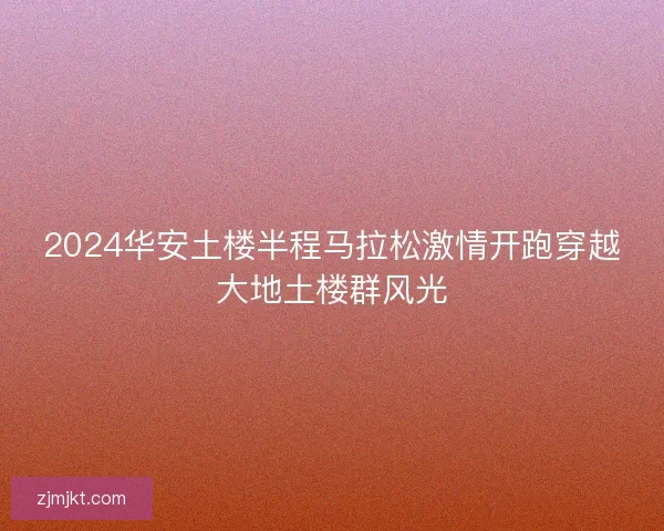 2024华安土楼半程马拉松激情开跑穿越大地土楼群风光