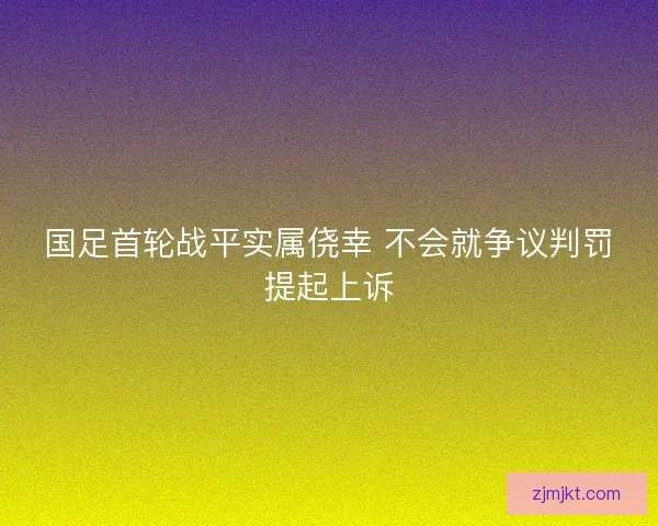 国足首轮战平实属侥幸 不会就争议判罚提起上诉