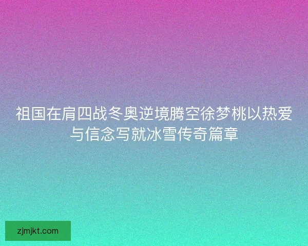 祖国在肩四战冬奥逆境腾空徐梦桃以热爱与信念写就冰雪传奇篇章