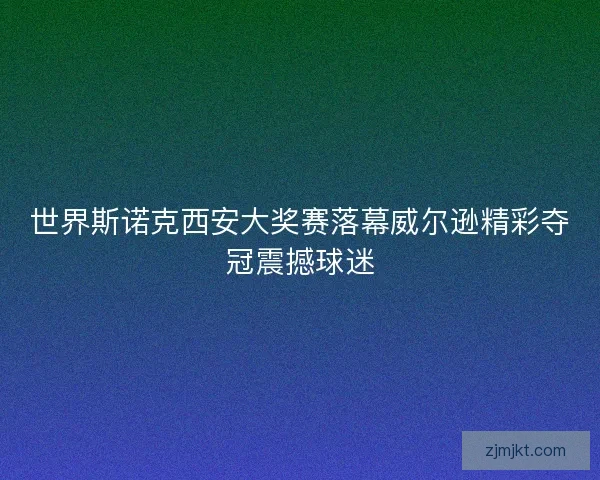 世界斯诺克西安大奖赛落幕威尔逊精彩夺冠震撼球迷
