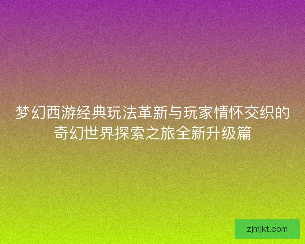梦幻西游经典玩法革新与玩家情怀交织的奇幻世界探索之旅全新升级篇