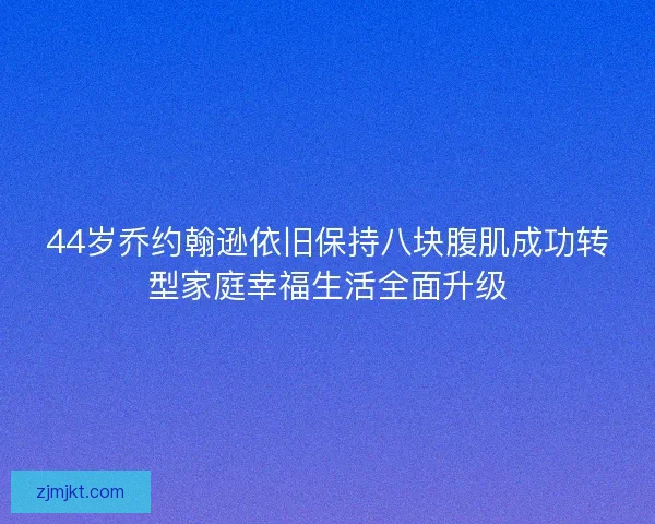 44岁乔约翰逊依旧保持八块腹肌成功转型家庭幸福生活全面升级