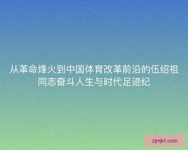 从革命烽火到中国体育改革前沿的伍绍祖同志奋斗人生与时代足迹纪