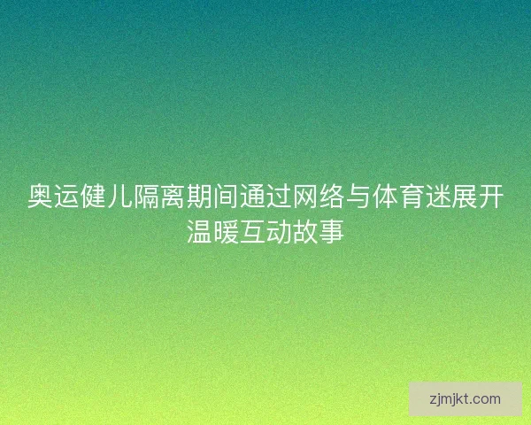 奥运健儿隔离期间通过网络与体育迷展开温暖互动故事