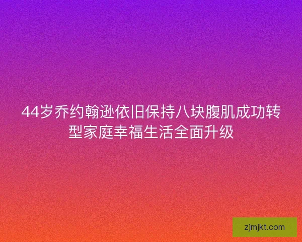 44岁乔约翰逊依旧保持八块腹肌成功转型家庭幸福生活全面升级
