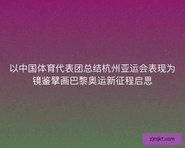 以中国体育代表团总结杭州亚运会表现为镜鉴擘画巴黎奥运新征程启思