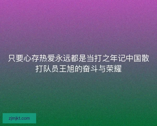 只要心存热爱永远都是当打之年记中国散打队员王旭的奋斗与荣耀