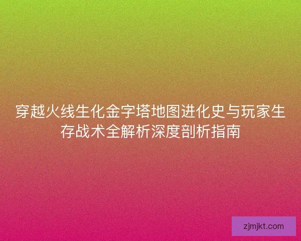 穿越火线生化金字塔地图进化史与玩家生存战术全解析深度剖析指南