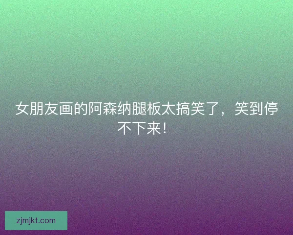 女朋友画的阿森纳腿板太搞笑了，笑到停不下来！