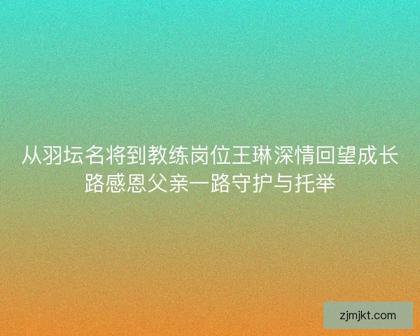 从羽坛名将到教练岗位王琳深情回望成长路感恩父亲一路守护与托举