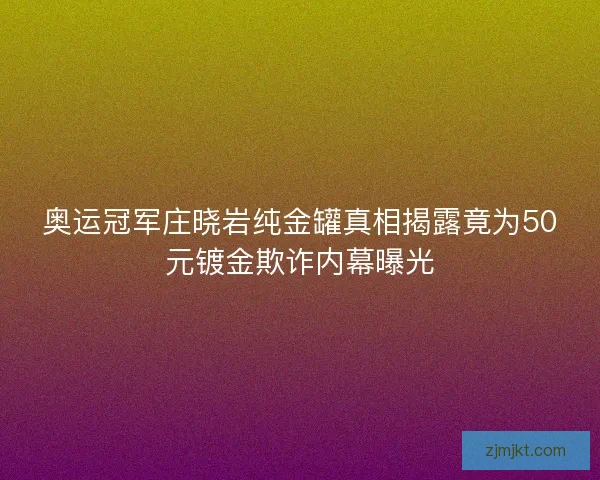 奥运冠军庄晓岩纯金罐真相揭露竟为50元镀金欺诈内幕曝光