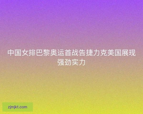 中国女排巴黎奥运首战告捷力克美国展现强劲实力