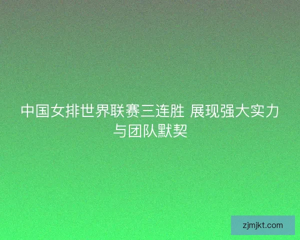 中国女排世界联赛三连胜 展现强大实力与团队默契